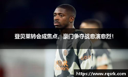 登贝莱转会成焦点，豪门争夺战愈演愈烈！