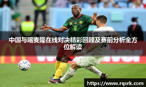 中国与喀麦隆在线对决精彩回顾及赛前分析全方位解读