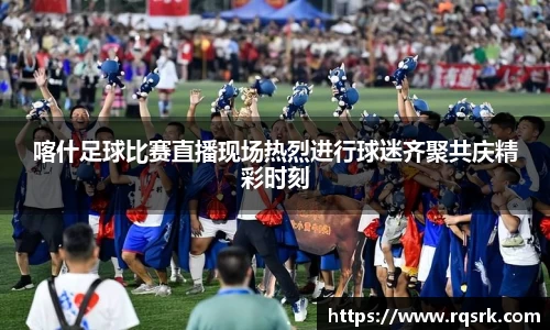 喀什足球比赛直播现场热烈进行球迷齐聚共庆精彩时刻