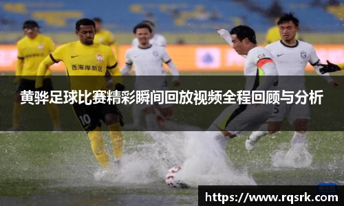 黄骅足球比赛精彩瞬间回放视频全程回顾与分析
