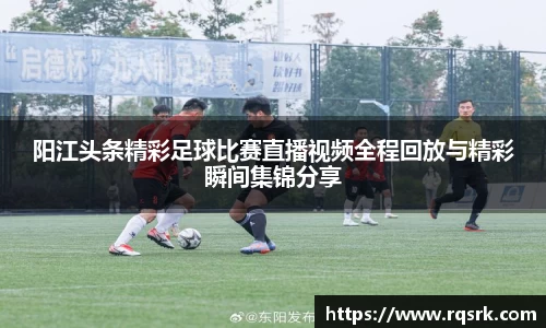 阳江头条精彩足球比赛直播视频全程回放与精彩瞬间集锦分享