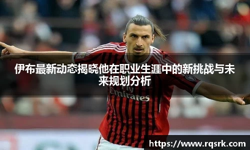 伊布最新动态揭晓他在职业生涯中的新挑战与未来规划分析