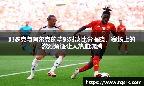 邓多克与阿尔克的精彩对决比分揭晓，赛场上的激烈角逐让人热血沸腾
